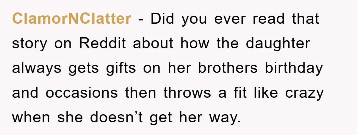 ClamorNClatter - Did you ever read that story on Reddit about how the daughter always gets gifts on her brothers birthday and occasions then throws a fit like crazy when...