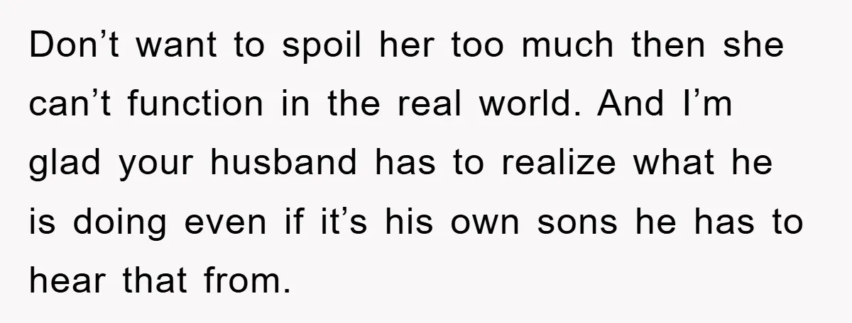 Don’t want to spoil her too much then she can’t function in the real world. And I’m glad your husband has to realize what he is doing even if it’s...