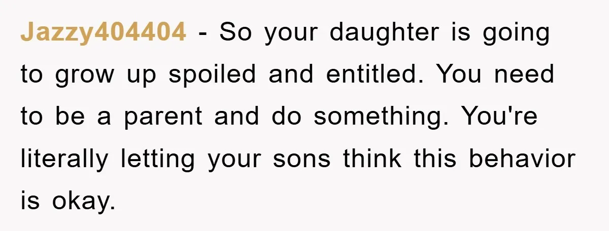 Jazzy404404 - So your daughter is going to grow up spoiled and entitled. You need to be a parent and do something. You're literally letting your sons think this behavior...