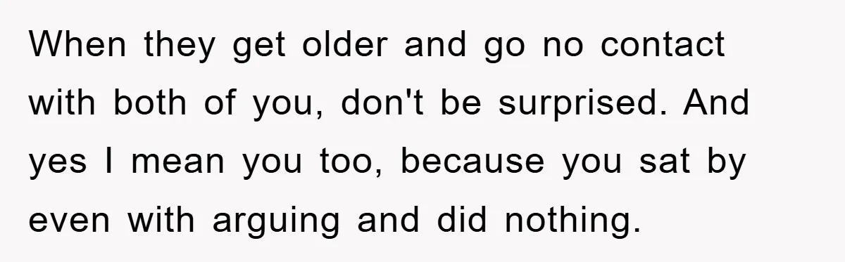 When they get older and go no contact with both of you, don't be surprised. And yes I mean you too, because you sat by even with arguing and did...