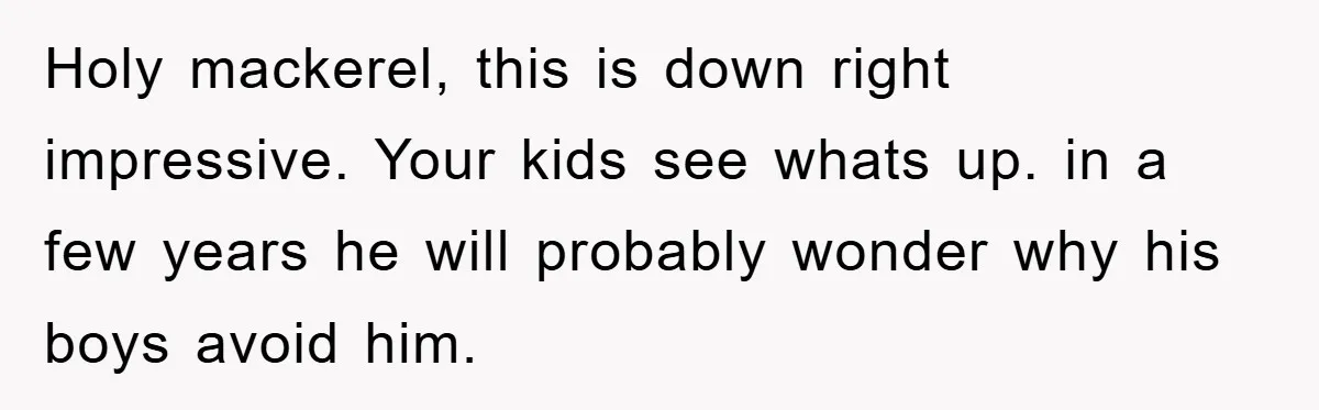 Holy mackerel, this is down right impressive. Your kids see whats up. in a few years he will probably wonder why his boys avoid him.