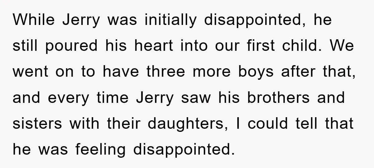 While Jerry was initially disappointed, he still poured his heart into our first child. We went on to have three more boys after that, and every time Jerry saw his...