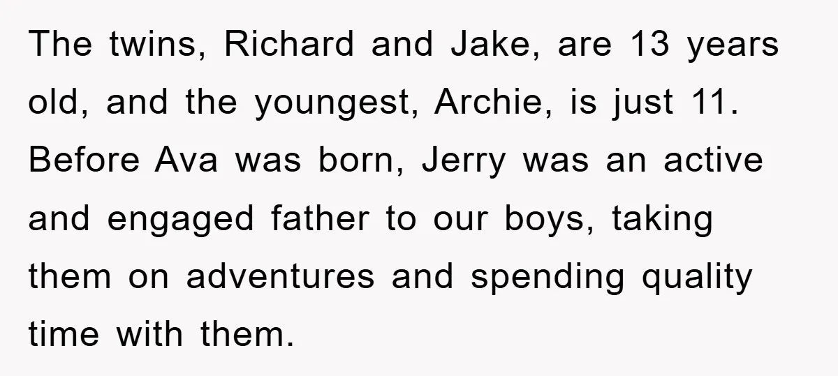 The twins, Richard and Jake, are 13 years old, and the youngest, Archie, is just 11. Before Ava was born, Jerry was an active and engaged father to our boys,...