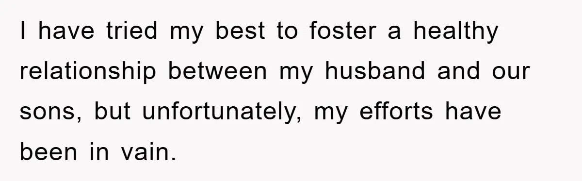 I have tried my best to foster a healthy relationship between my husband and our sons, but unfortunately, my efforts have been in vain.