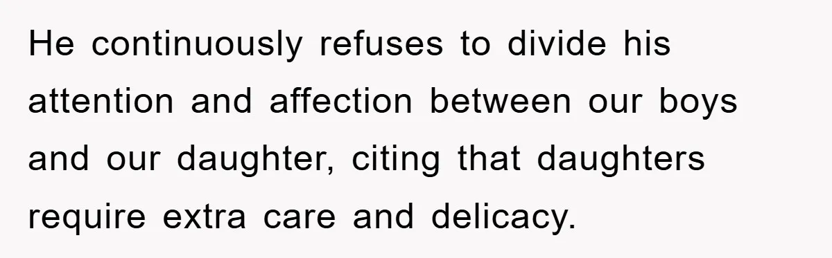 He continuously refuses to divide his attention and affection between our boys and our daughter, citing that daughters require extra care and delicacy.