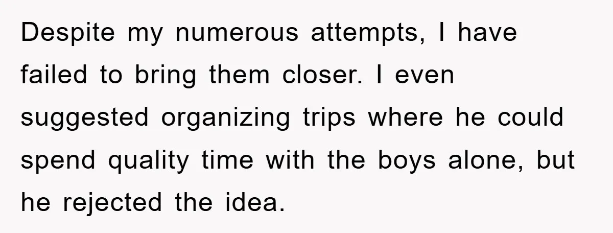 Despite my numerous attempts, I have failed to bring them closer. I even suggested organizing trips where he could spend quality time with the boys alone, but he rejected the...