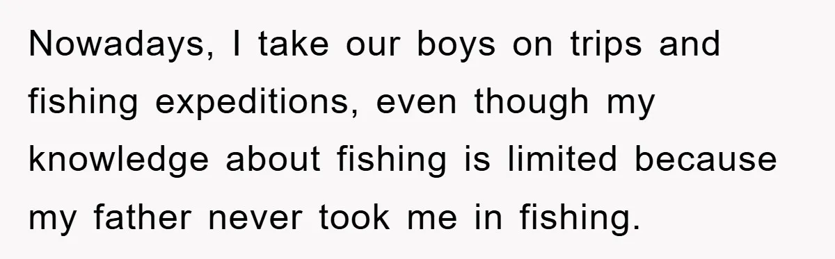 Nowadays, I take our boys on trips and fishing expeditions, even though my knowledge about fishing is limited because my father never took me in fishing.