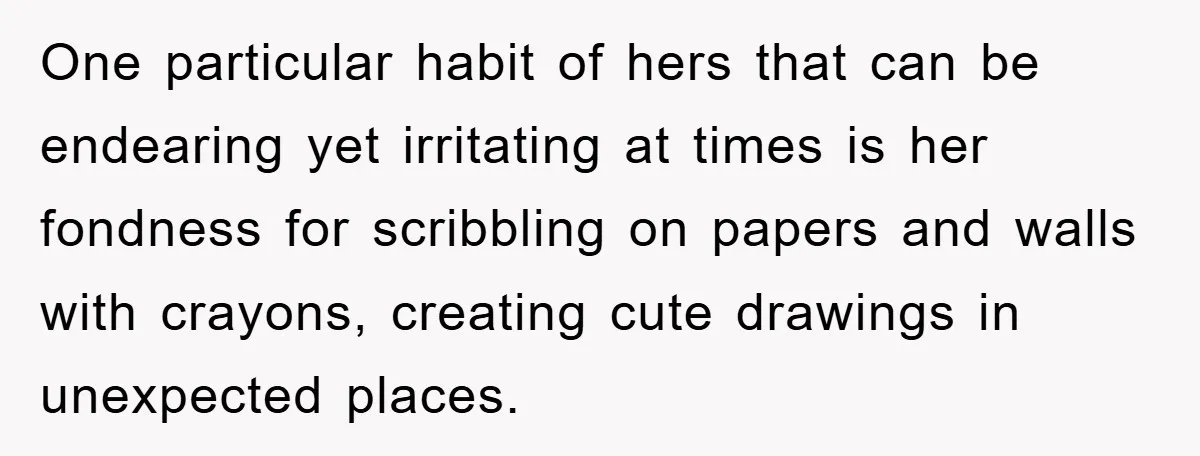 One particular habit of hers that can be endearing yet irritating at times is her fondness for scribbling on papers and walls with crayons, creating cute drawings in unexpected places.