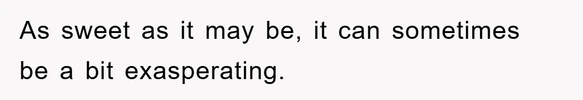 As sweet as it may be, it can sometimes be a bit exasperating.