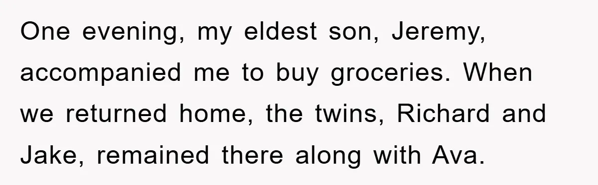 One evening, my eldest son, Jeremy, accompanied me to buy groceries. When we returned home, the twins, Richard and Jake, remained there along with Ava.