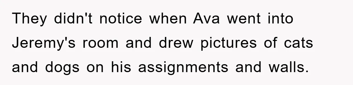 They didn't notice when Ava went into Jeremy's room and drew pictures of cats and dogs on his assignments and walls.