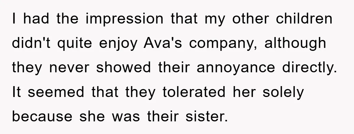 I had the impression that my other children didn't quite enjoy Ava's company, although they never showed their annoyance directly. It seemed that they tolerated her solely because she was...