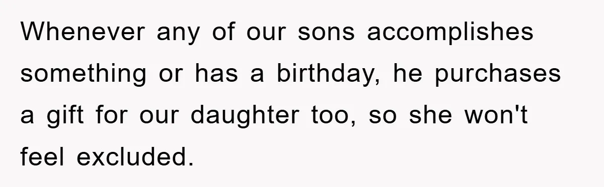 Whenever any of our sons accomplishes something or has a birthday, he purchases a gift for our daughter too, so she won't feel excluded.