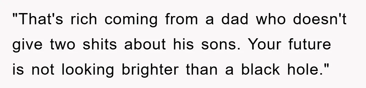 "That's rich coming from a dad who doesn't give two shits about his sons. Your future is not looking brighter than a black hole."
