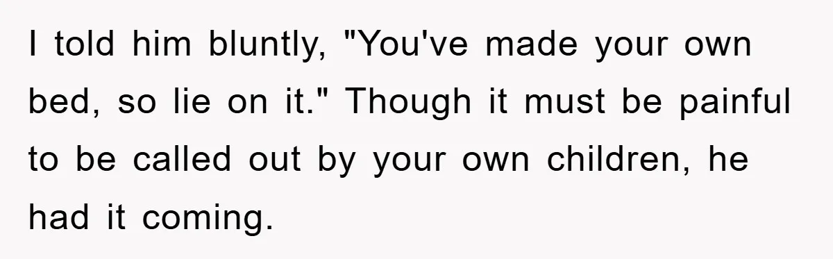 I told him bluntly, "You've made your own bed, so lie on it." Though it must be painful to be called out by your own children, he had it coming.
