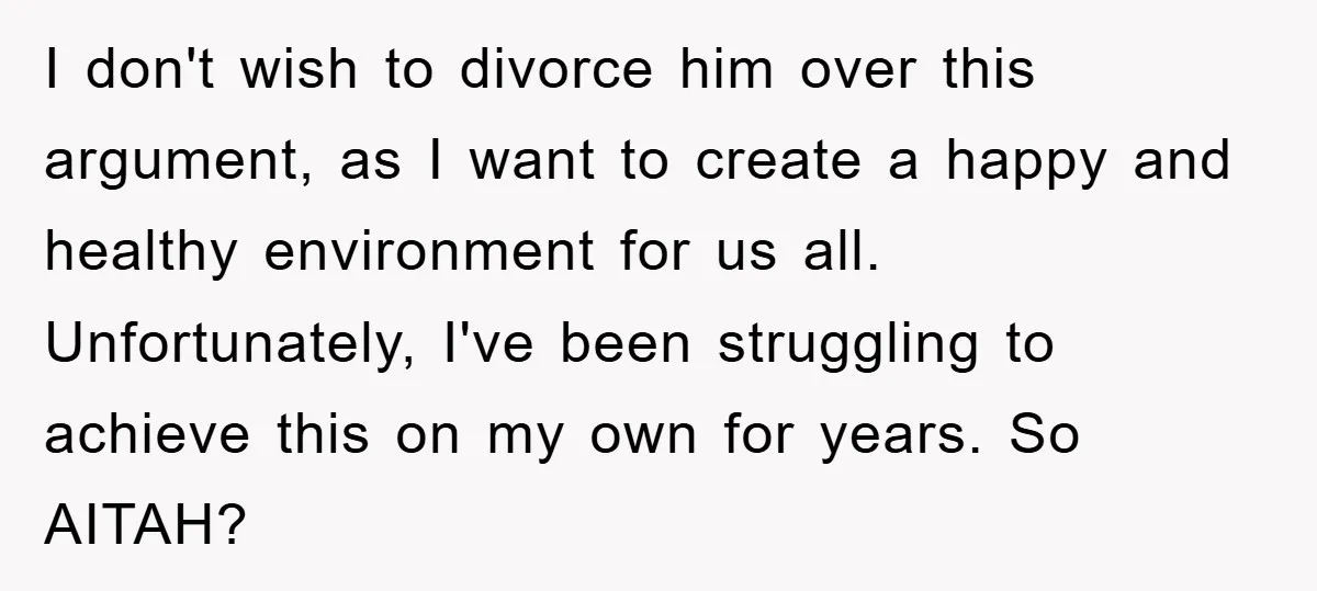 I don't wish to divorce him over this argument, as I want to create a happy and healthy environment for us all. Unfortunately, I've been struggling to achieve this on...