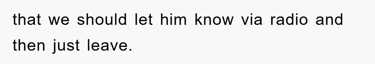 that we should let him know via radio and then just leave.