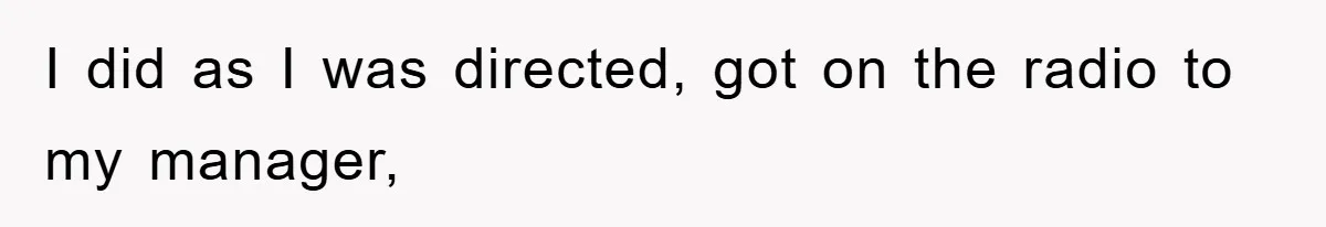 I did as I was directed, got on the radio to my manager,