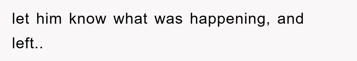 let him know what was happening, and left..