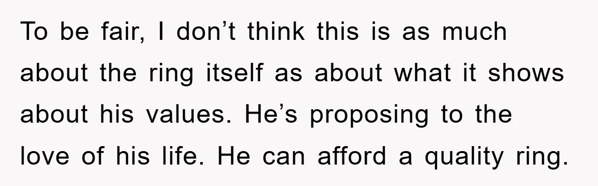 To be fair, I don’t think this is as much about the ring itself as about what it shows about his values. He’s proposing to the love of his life....