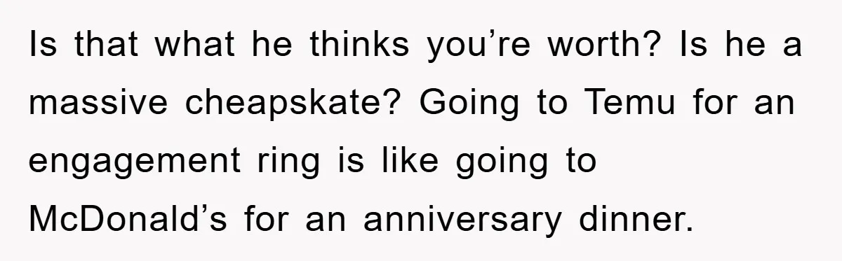 Is that what he thinks you’re worth? Is he a massive cheapskate? Going to Temu for an engagement ring is like going to McDonald’s for an anniversary dinner.