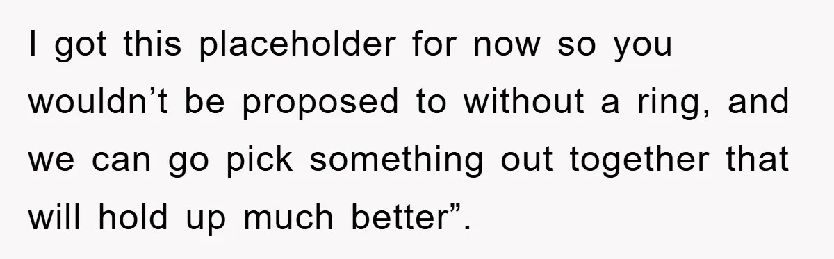 I got this placeholder for now so you wouldn’t be proposed to without a ring, and we can go pick something out together that will hold up much better”.
