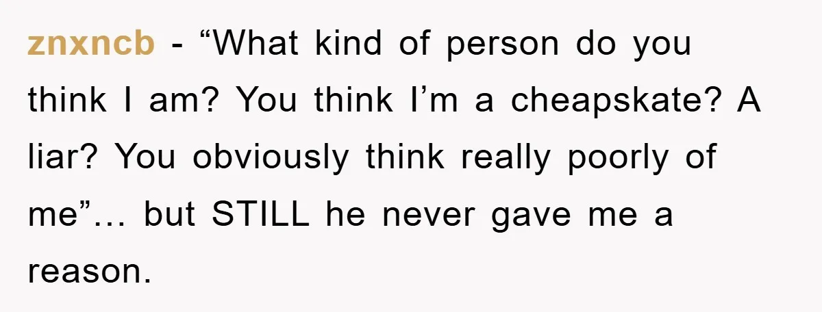 znxncb - “What kind of person do you think I am? You think I’m a cheapskate? A liar? You obviously think really poorly of me”… but STILL he never gave...