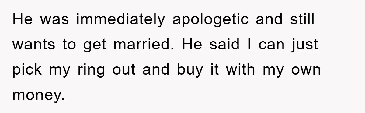 He was immediately apologetic and still wants to get married. He said I can just pick my ring out and buy it with my own money.