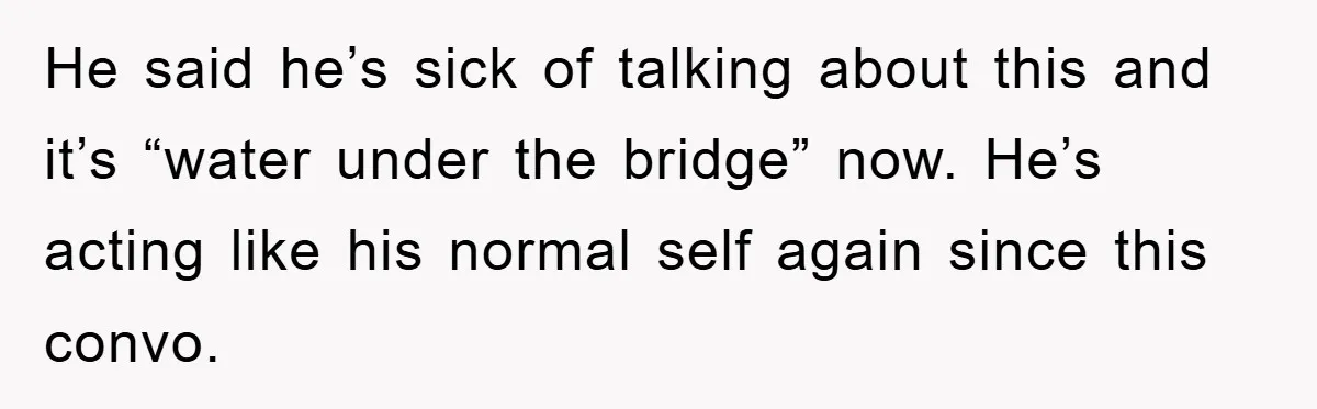 He said he’s sick of talking about this and it’s “water under the bridge” now. He’s acting like his normal self again since this convo.