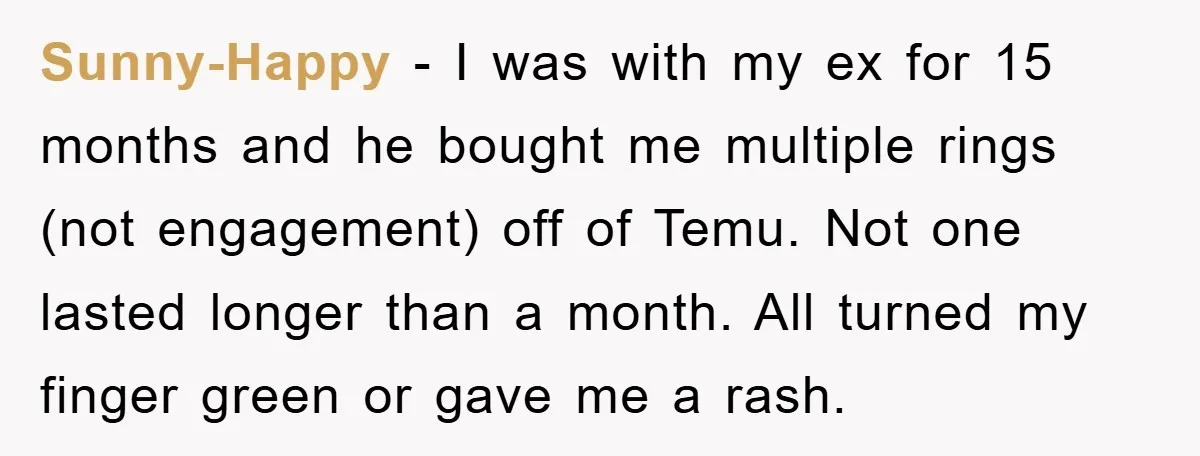Sunny-Happy - I was with my ex for 15 months and he bought me multiple rings (not engagement) off of Temu. Not one lasted longer than a month. All turned...