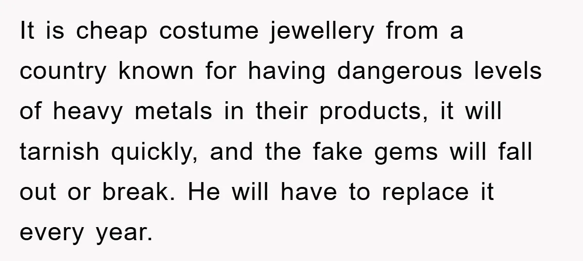It is cheap costume jewellery from a country known for having dangerous levels of heavy metals in their products, it will tarnish quickly, and the fake gems will fall out...