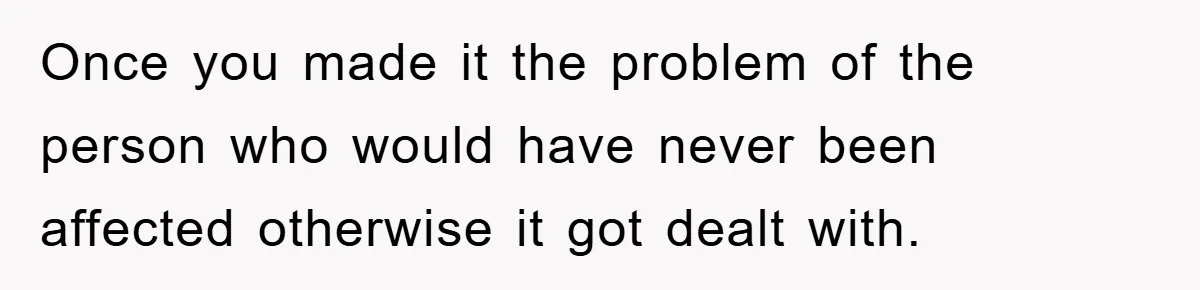 Once you made it the problem of the person who would have never been affected otherwise it got dealt with.