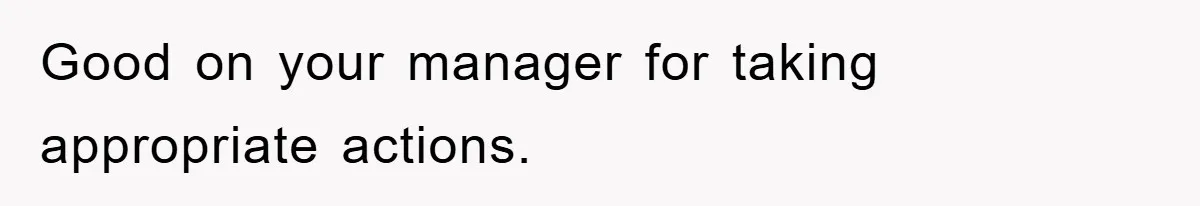 Good on your manager for taking appropriate actions.