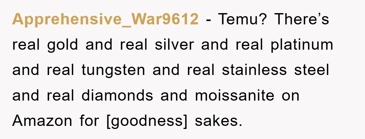 Apprehensive_War9612 - Temu? There’s real gold and real silver and real platinum and real tungsten and real stainless steel and real diamonds and moissanite on Amazon for [goodness] sakes.