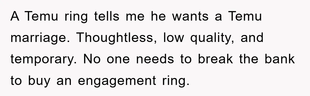 A Temu ring tells me he wants a Temu marriage. Thoughtless, low quality, and temporary. No one needs to break the bank to buy an engagement ring.