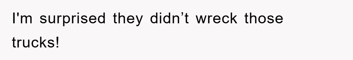 I'm surprised they didn’t wreck those trucks!