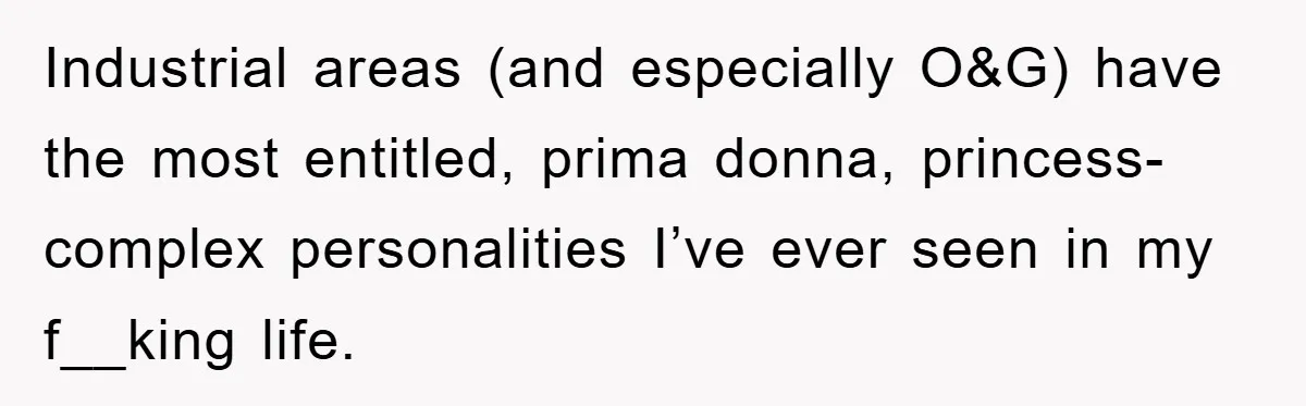 Industrial areas (and especially O&G) have the most entitled, prima donna, princess-complex personalities I’ve ever seen in my f__king life.