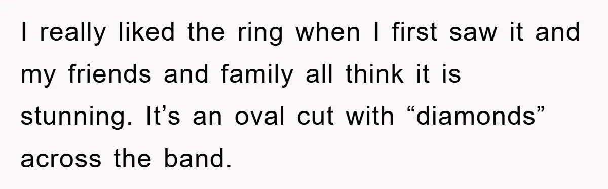 I really liked the ring when I first saw it and my friends and family all think it is stunning. It’s an oval cut with “diamonds” across the band.