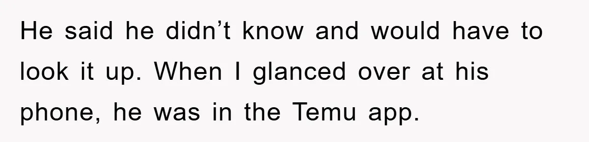 He said he didn’t know and would have to look it up. When I glanced over at his phone, he was in the Temu app.