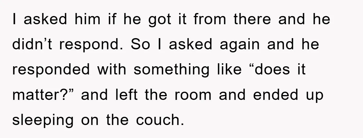 I asked him if he got it from there and he didn’t respond. So I asked again and he responded with something like “does it matter?” and left the room...