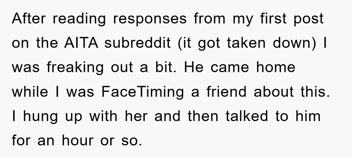 After reading responses from my first post on the AITA subreddit (it got taken down) I was freaking out a bit. He came home while I was FaceTiming a friend...