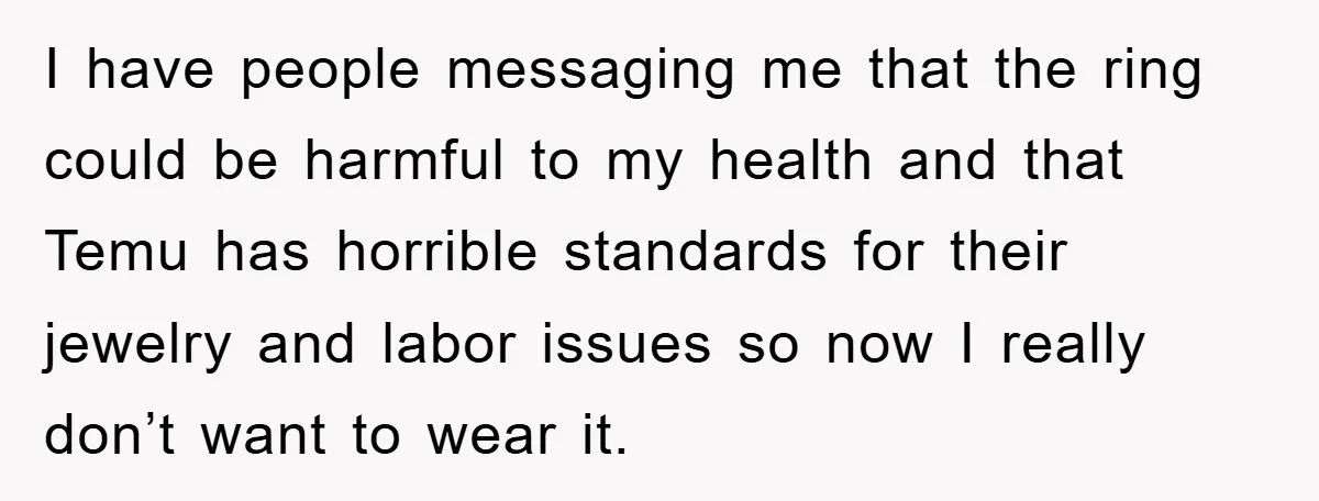 I have people messaging me that the ring could be harmful to my health and that Temu has horrible standards for their jewelry and labor issues so now I really...