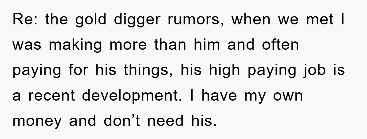 Re: the gold digger rumors, when we met I was making more than him and often paying for his things, his high paying job is a recent development. I have...