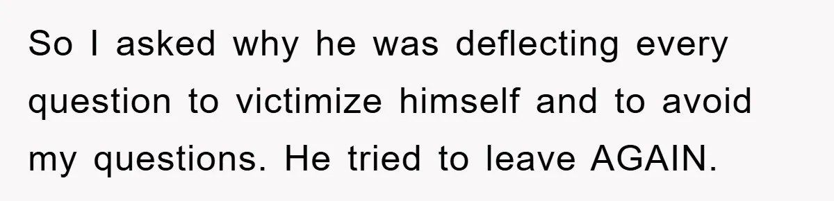So I asked why he was deflecting every question to victimize himself and to avoid my questions. He tried to leave AGAIN.