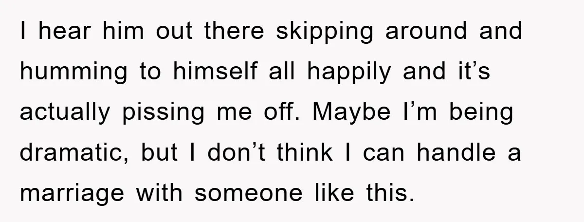 I hear him out there skipping around and humming to himself all happily and it’s actually pissing me off. Maybe I’m being dramatic, but I don’t think I can handle...