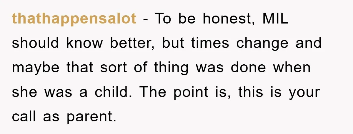 thathappensalot - To be honest, MIL should know better, but times change and maybe that sort of thing was done when she was a child. The point is, this is...