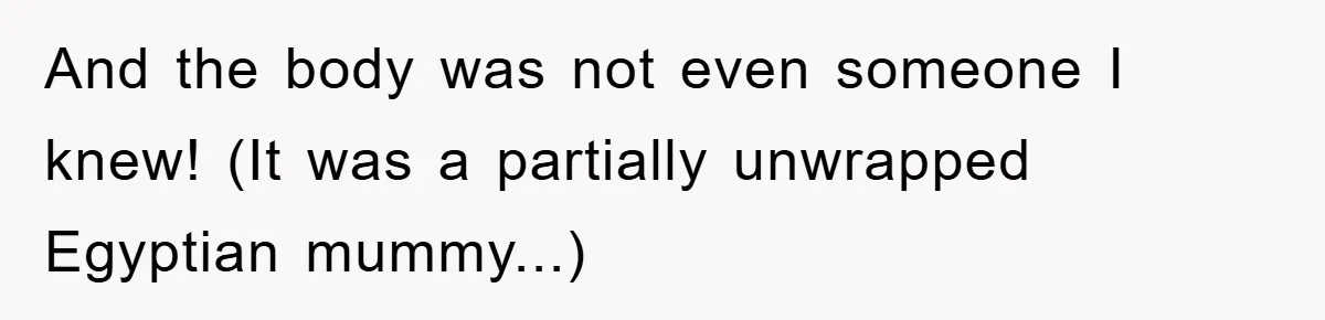 And the body was not even someone I knew! (It was a partially unwrapped Egyptian mummy...)