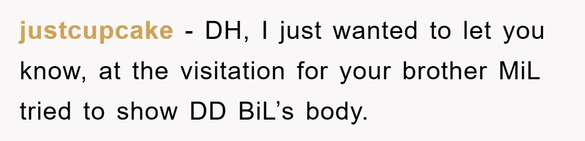 justcupcake - DH, I just wanted to let you know, at the visitation for your brother MiL tried to show DD BiL’s body.