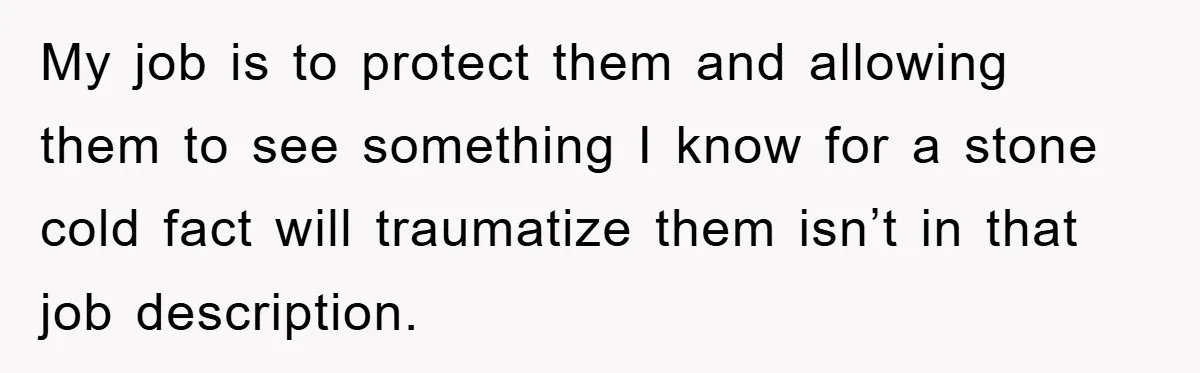My job is to protect them and allowing them to see something I know for a stone cold fact will traumatize them isn’t in that job description.