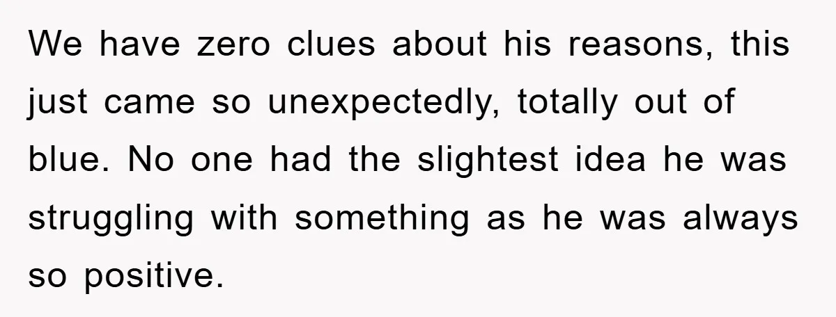 We have zero clues about his reasons, this just came so unexpectedly, totally out of blue. No one had the slightest idea he was struggling with something as he was...